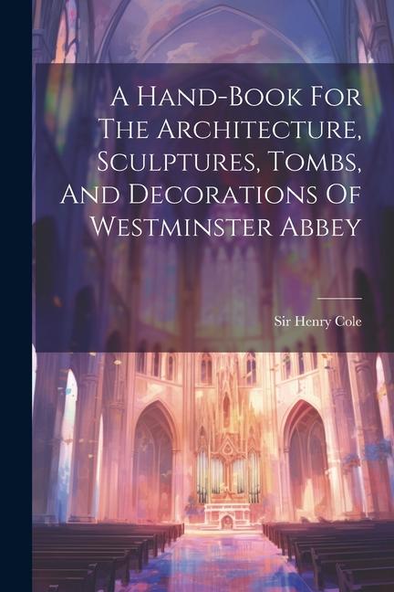 A Hand-book For The Architecture Sculptures Tombs And Decorations Of Westminster Abbey