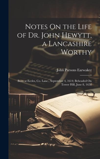 Notes On the Life of Dr. John Hewytt a Lancashire Worthy: Born at Eccles Co. Lanc. September 4 1614; Beheaded On Tower Hill June 8 1658