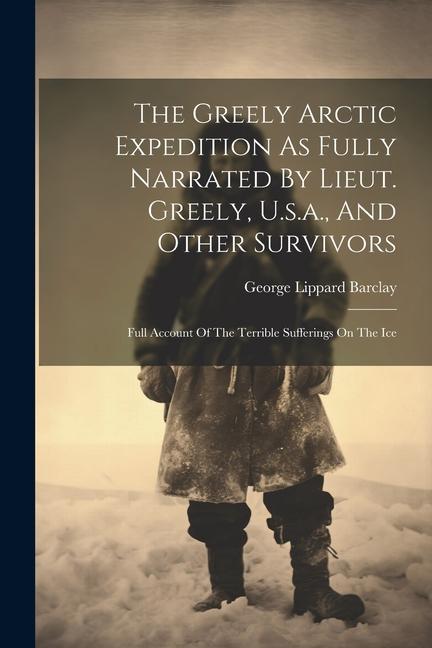 The Greely Arctic Expedition As Fully Narrated By Lieut. Greely U.s.a. And Other Survivors: Full Account Of The Terrible Sufferings On The Ice