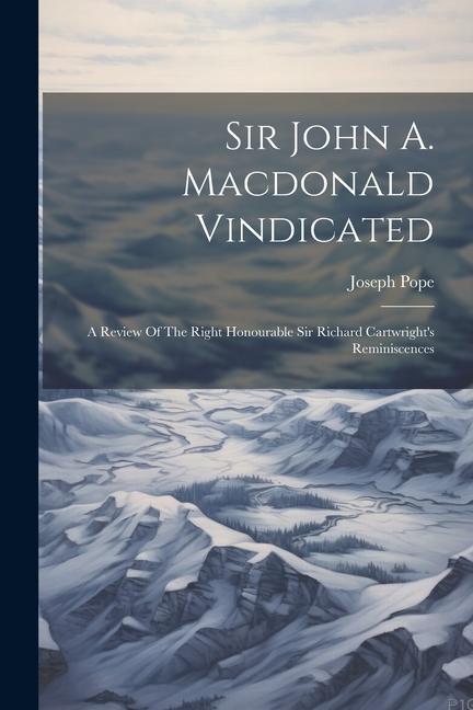 Sir John A. Macdonald Vindicated: A Review Of The Right Honourable Sir Richard Cartwright‘s Reminiscences