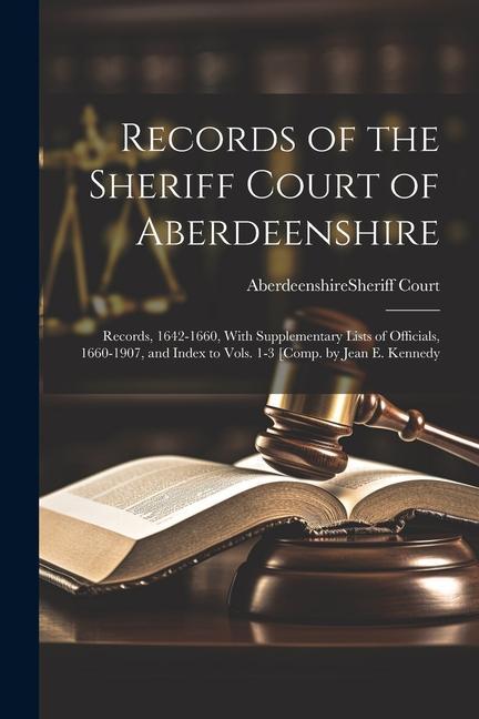 Records of the Sheriff Court of Aberdeenshire: Records 1642-1660 With Supplementary Lists of Officials 1660-1907 and Index to Vols. 1-3 [Comp. by
