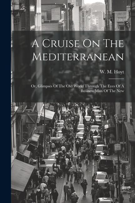 A Cruise On The Mediterranean: Or Glimpses Of The Old World Through The Eyes Of A Business Man Of The New