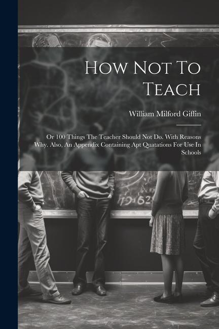 How Not To Teach: Or 100 Things The Teacher Should Not Do. With Reasons Why. Also An Appendix Containing Apt Quatations For Use In Scho