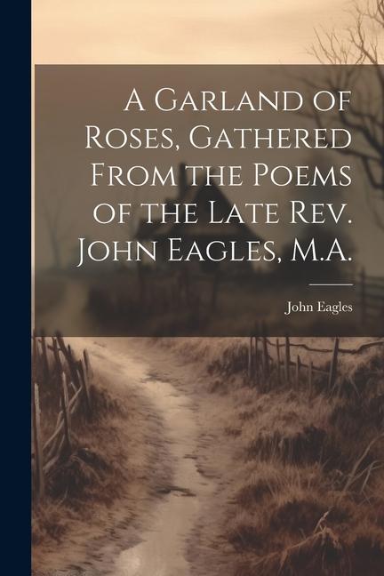 A Garland of Roses Gathered From the Poems of the Late Rev. John Eagles M.A.