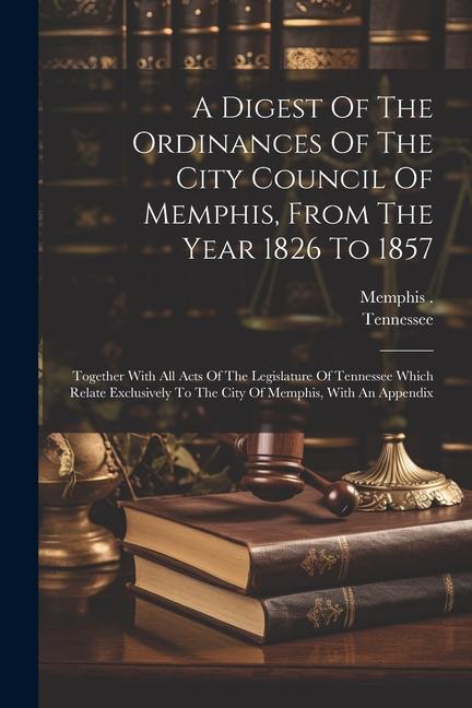 A Digest Of The Ordinances Of The City Council Of Memphis From The Year 1826 To 1857: Together With All Acts Of The Legislature Of Tennessee Which Re