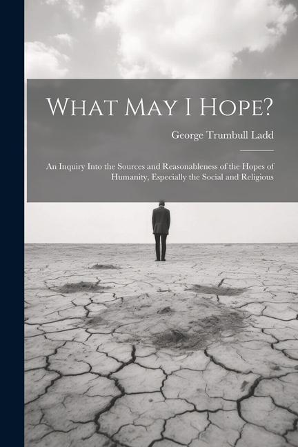 What May I Hope?: An Inquiry Into the Sources and Reasonableness of the Hopes of Humanity Especially the Social and Religious