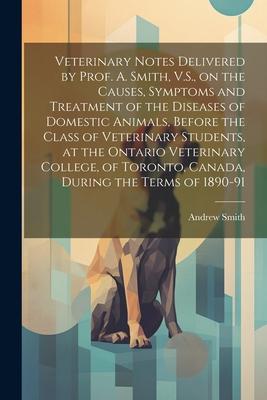 Veterinary Notes Delivered by Prof. A. Smith V.S. on the Causes Symptoms and Treatment of the Diseases of Domestic Animals Before the Class of Vet