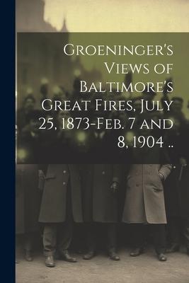 Groeninger‘s Views of Baltimore‘s Great Fires July 25 1873-Feb. 7 and 8 1904 ..