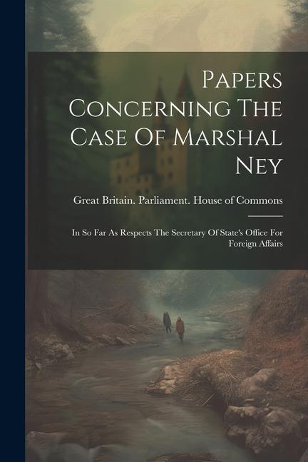 Papers Concerning The Case Of Marshal Ney: In So Far As Respects The Secretary Of State‘s Office For Foreign Affairs