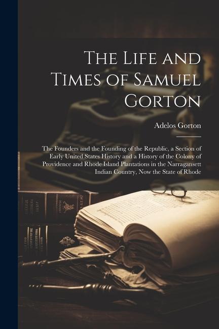 The Life and Times of Samuel Gorton; the Founders and the Founding of the Republic a Section of Early United States History and a History of the Colo