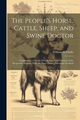 The People‘s Horse Cattle Sheep and Swine Doctor: Containing ... Concise Descriptions of the Diseases of the Respective Animals With the Exact Dos