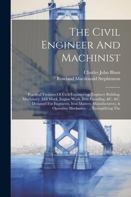 The Civil Engineer And Machinist: Practical Treatises Of Civil Engineering Engineer Building Machinery Mill Work Engine Work Iron Founding &c. &