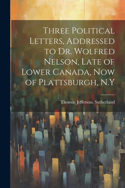 Three Political Letters Addressed to Dr. Wolfred Nelson Late of Lower Canada now of Plattsburgh N.Y