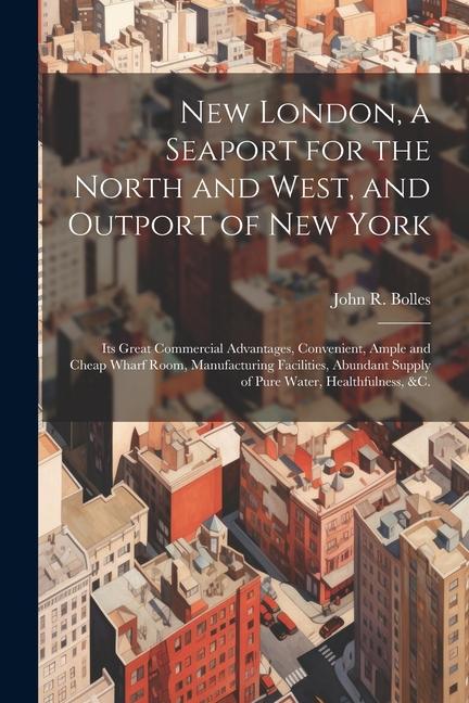 New London a Seaport for the North and West and Outport of New York: Its Great Commercial Advantages Convenient Ample and Cheap Wharf Room Manufa