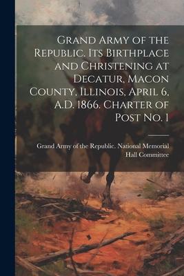 Grand Army of the Republic. Its Birthplace and Christening at Decatur Macon County Illinois April 6 A.D. 1866. Charter of Post no. 1