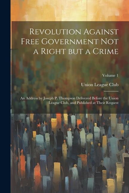 Revolution Against Free Government not a Right but a Crime: An Address by Joseph P. Thompson Delivered Before the Union League Club and Published at