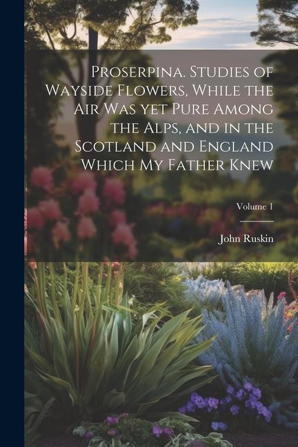 Proserpina. Studies of Wayside Flowers While the air was yet Pure Among the Alps and in the Scotland and England Which my Father Knew; Volume 1