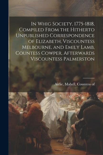 In Whig Society 1775-1818 Compiled From the Hitherto Unpublished Correspondence of Elizabeth Viscountess Melbourne and Emily Lamb Countess Cowper
