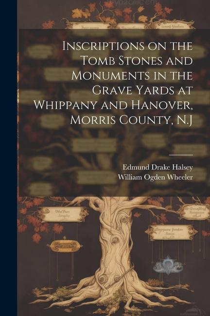 Inscriptions on the Tomb Stones and Monuments in the Grave Yards at Whippany and Hanover Morris County N.J