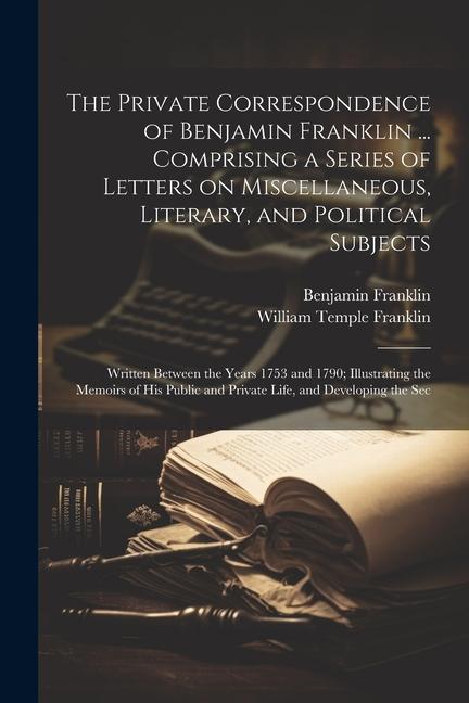 The Private Correspondence of Benjamin Franklin ... Comprising a Series of Letters on Miscellaneous Literary and Political Subjects: Written Between