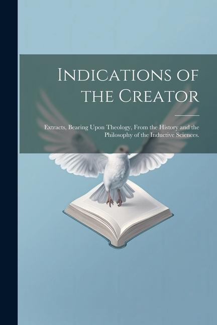 Indications of the Creator: Extracts Bearing Upon Theology From the History and the Philosophy of the Inductive Sciences.
