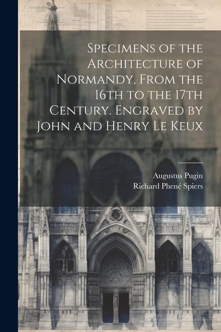 Specimens of the Architecture of Normandy From the 16th to the 17th Century. Engraved by John and Henry Le Keux