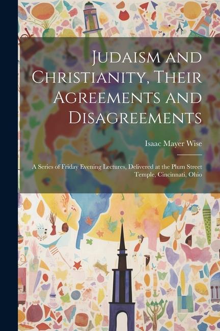 Judaism and Christianity Their Agreements and Disagreements: A Series of Friday Evening Lectures Delivered at the Plum Street Temple Cincinnati Oh