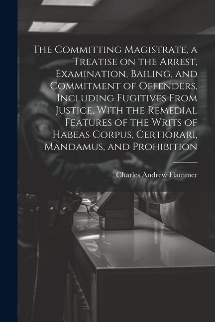 The Committing Magistrate a Treatise on the Arrest Examination Bailing and Commitment of Offenders Including Fugitives From Justice With the Rem
