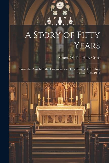 A Story of Fifty Years; From the Annals of the Congregation of the Sisters of the Holy Cross 1855-1905