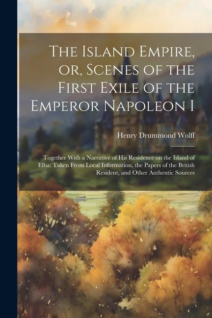 The Island Empire or Scenes of the First Exile of the Emperor Napoleon I: Together With a Narrative of his Residence on the Island of Elba: Taken Fr