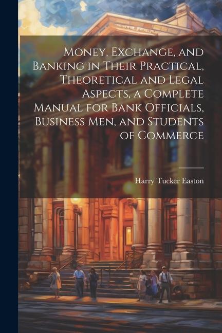 Money Exchange and Banking in Their Practical Theoretical and Legal Aspects a Complete Manual for Bank Officials Business men and Students of Co
