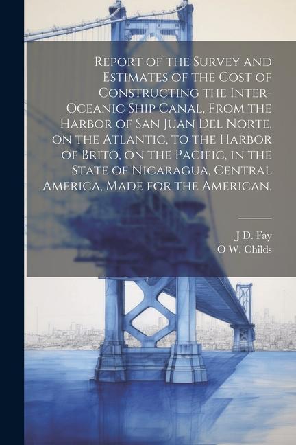 Report of the Survey and Estimates of the Cost of Constructing the Inter-oceanic Ship Canal From the Harbor of San Juan del Norte on the Atlantic t