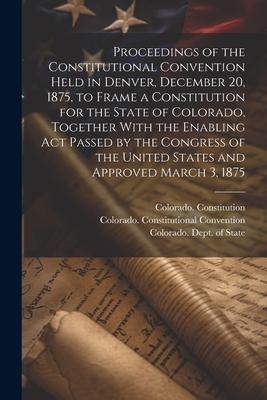 Proceedings of the Constitutional Convention Held in Denver December 20 1875 to Frame a Constitution for the State of Colorado Together With the E