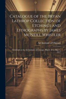Catalogue of the Bryan Lathrop Collection of Etchings and Lithographs by James McNeill Whistler: Exhibited at the Art Institute of Chicago March 12 t