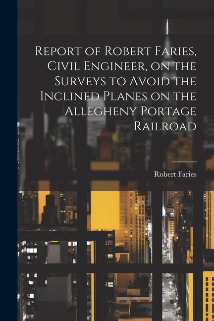 Report of Robert Faries Civil Engineer on the Surveys to Avoid the Inclined Planes on the Allegheny Portage Railroad