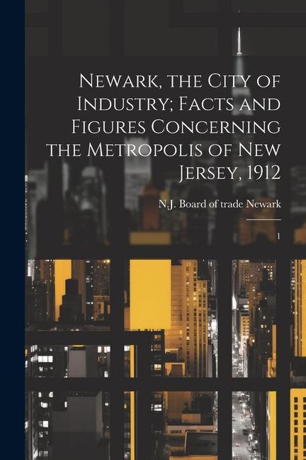 Newark the City of Industry; Facts and Figures Concerning the Metropolis of New Jersey 1912: 1