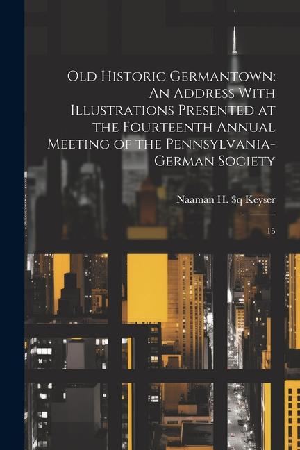 Old Historic Germantown: An Address With Illustrations Presented at the Fourteenth Annual Meeting of the Pennsylvania-German Society: 15