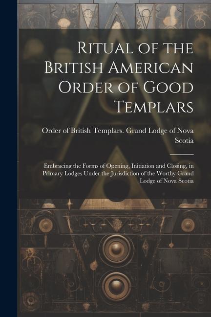 Ritual of the British American Order of Good Templars: Embracing the Forms of Opening Initiation and Closing in Primary Lodges Under the Jurisdictio