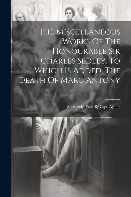 The Miscellaneous Works Of The Honourable Sir Charles Sedley. To Which Is Added The Death Of Marc Antony: A Tragedy. Publ. By Capt. Ayloffe