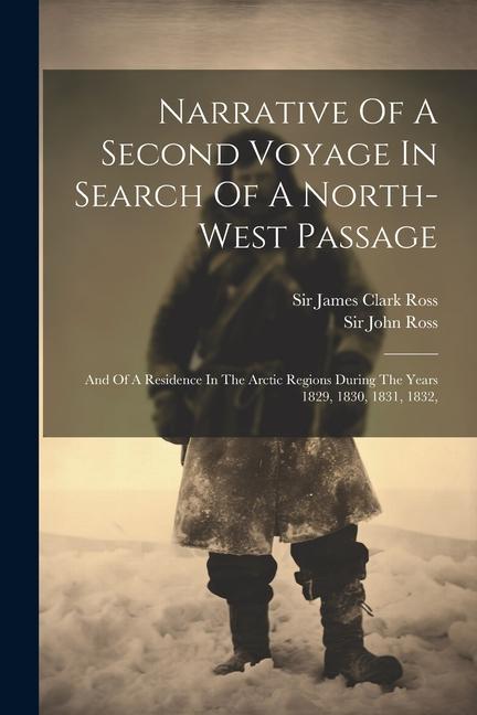 Narrative Of A Second Voyage In Search Of A North-west Passage: And Of A Residence In The Arctic Regions During The Years 1829 1830 1831 1832