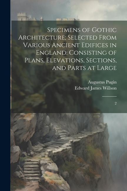 Specimens of Gothic Architecture; Selected From Various Ancient Edifices in England: Consisting of Plans Elevations Sections and Parts at Large: 2