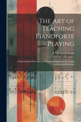 The art of Teaching Pianoforte Playing; a Systematized Selection of Practical Suggestions for Young Teachers and Students