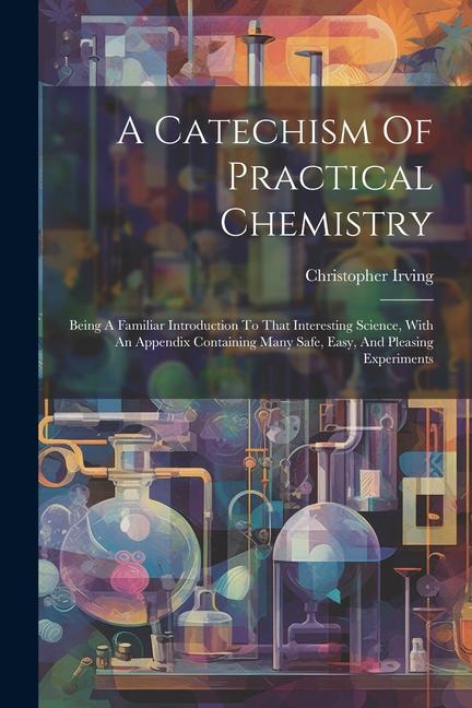 A Catechism Of Practical Chemistry: Being A Familiar Introduction To That Interesting Science With An Appendix Containing Many Safe Easy And Pleasi