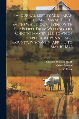 A Journal Kept by Miss Sarah Foote (Mrs. Sarah Foote Smith) While Journeying With her People From Wellington Ohio to Footeville Town of Nepeuskun W