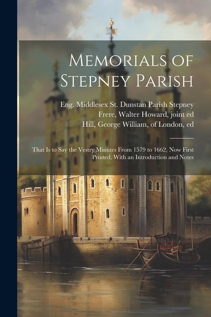 Memorials of Stepney Parish; That is to say the Vestry Minutes From 1579 to 1662 now First Printed With an Introduction and Notes