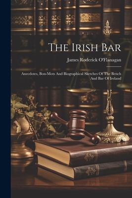 The Irish Bar: Anecdotes Bon-mots And Biographical Sketches Of The Bench And Bar Of Ireland