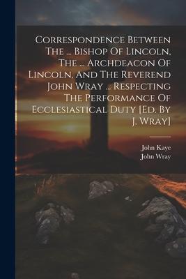 Correspondence Between The ... Bishop Of Lincoln The ... Archdeacon Of Lincoln And The Reverend John Wray ... Respecting The Performance Of Ecclesia