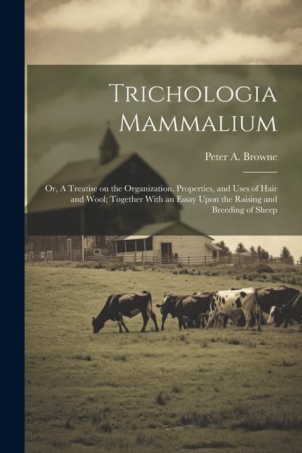 Trichologia Mammalium; or A Treatise on the Organization Properties and Uses of Hair and Wool; Together With an Essay Upon the Raising and Breeding