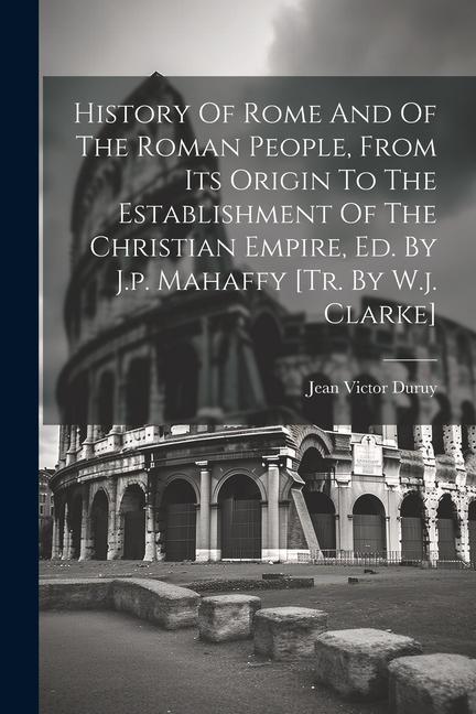 History Of Rome And Of The Roman People From Its Origin To The Establishment Of The Christian Empire Ed. By J.p. Mahaffy [tr. By W.j. Clarke]
