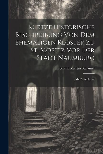 Kurtze Historische Beschreibung Von Dem Ehemaligen Kloster Zu St. Mortiz Vor Der Stadt Naumburg: Mit 2 Kupfertaf